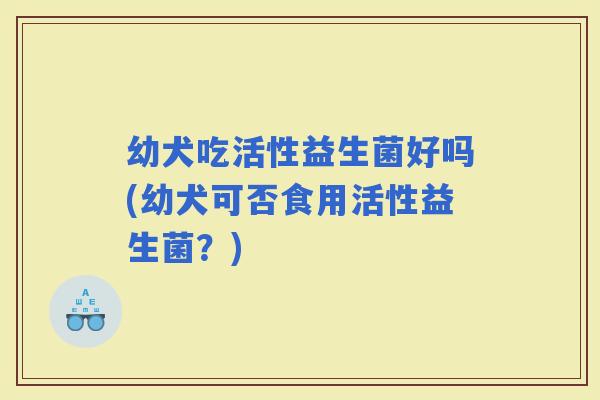 幼犬吃活性益生菌好吗(幼犬可否食用活性益生菌？)