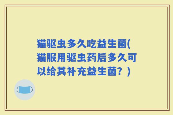 猫驱虫多久吃益生菌(猫服用驱虫药后多久可以给其补充益生菌？)