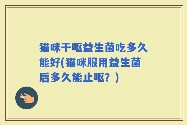 猫咪干呕益生菌吃多久能好(猫咪服用益生菌后多久能止呕？)