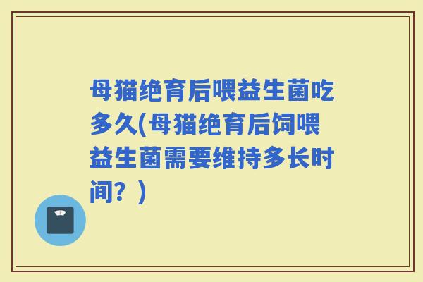 母猫绝育后喂益生菌吃多久(母猫绝育后饲喂益生菌需要维持多长时间？)