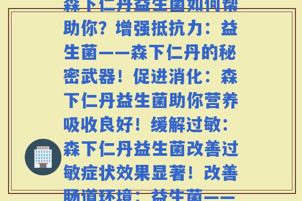 森下仁丹益生菌每种不同的功效(改善：森下仁丹益生菌如何帮助你？增强：益生菌——森下仁丹的秘密武器！促进消化：森下仁丹益生菌助你营养吸收良好！缓解：森下仁丹益生菌改善症状效果显著！改善肠道环境：益生菌——森下仁丹帮你构建健康肠道！)