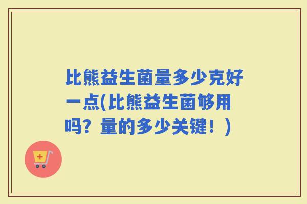 比熊益生菌量多少克好一点(比熊益生菌够用吗？量的多少关键！)