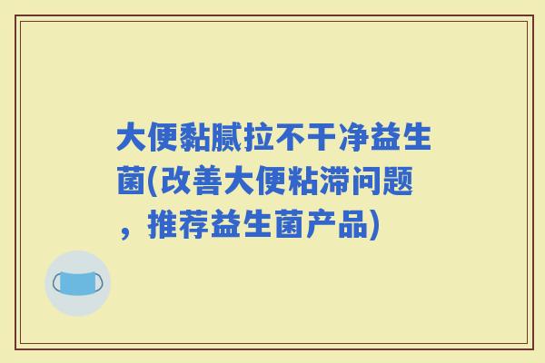 大便黏腻拉不干净益生菌(改善大便粘滞问题，推荐益生菌产品)