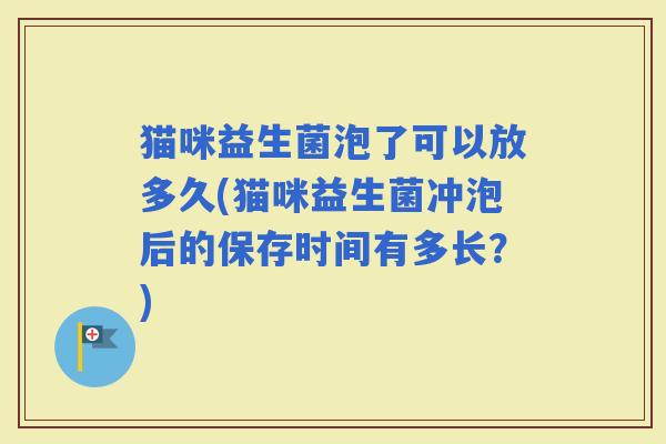猫咪益生菌泡了可以放多久(猫咪益生菌冲泡后的保存时间有多长？)