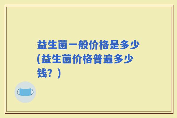 益生菌一般价格是多少(益生菌价格普遍多少钱？)