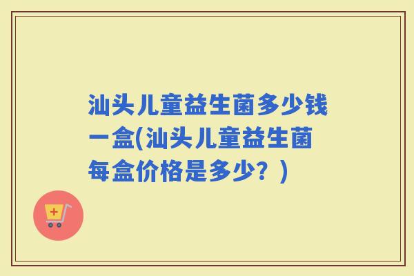 汕头儿童益生菌多少钱一盒(汕头儿童益生菌每盒价格是多少？)
