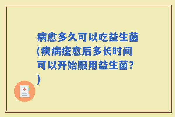 愈多久可以吃益生菌(痊愈后多长时间可以开始服用益生菌？)