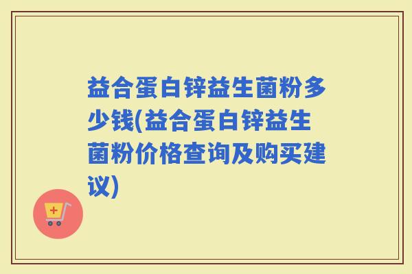 益合蛋白锌益生菌粉多少钱(益合蛋白锌益生菌粉价格查询及购买建议)