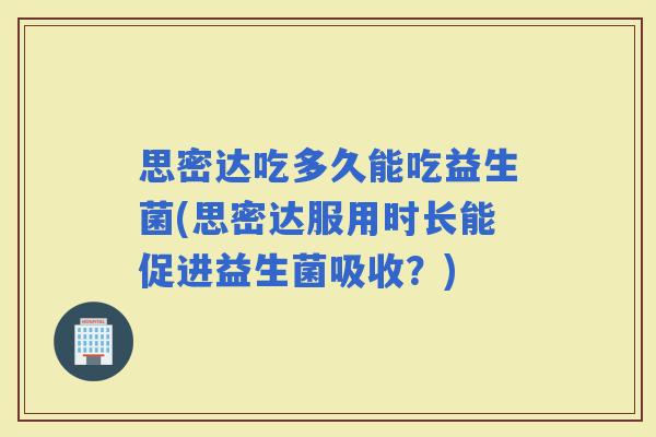 思密达吃多久能吃益生菌(思密达服用时长能促进益生菌吸收？)