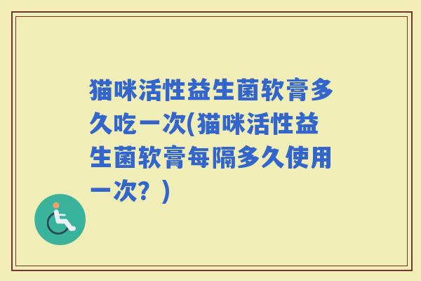 猫咪活性益生菌软膏多久吃一次(猫咪活性益生菌软膏每隔多久使用一次？)
