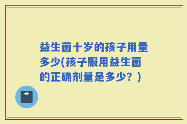 益生菌十岁的孩子用量多少(孩子服用益生菌的正确剂量是多少？)