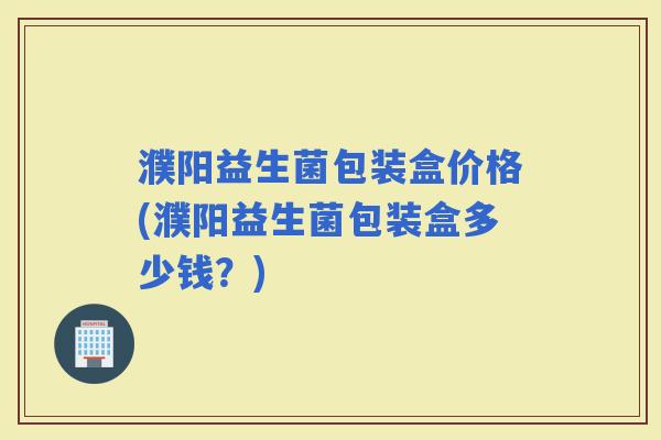 濮阳益生菌包装盒价格(濮阳益生菌包装盒多少钱？)