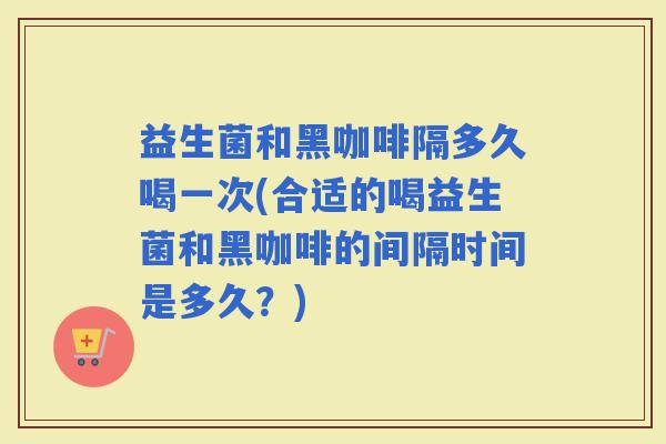 益生菌和黑咖啡隔多久喝一次(合适的喝益生菌和黑咖啡的间隔时间是多久？)