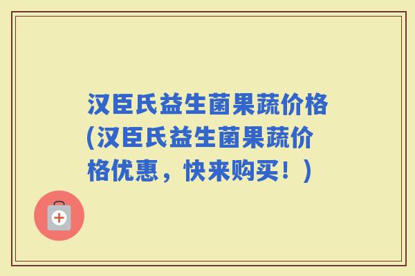 汉臣氏益生菌果蔬价格(汉臣氏益生菌果蔬价格优惠，快来购买！)