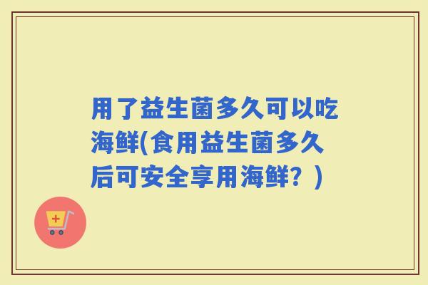 用了益生菌多久可以吃海鲜(食用益生菌多久后可安全享用海鲜？)