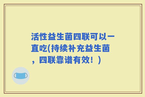 活性益生菌四联可以一直吃(持续补充益生菌，四联靠谱有效！)