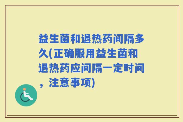 益生菌和退热药间隔多久(正确服用益生菌和退热药应间隔一定时间，注意事项)