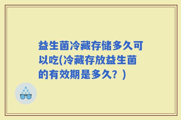 益生菌冷藏存储多久可以吃(冷藏存放益生菌的有效期是多久？)