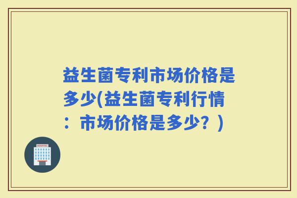 益生菌专利市场价格是多少(益生菌专利行情：市场价格是多少？)