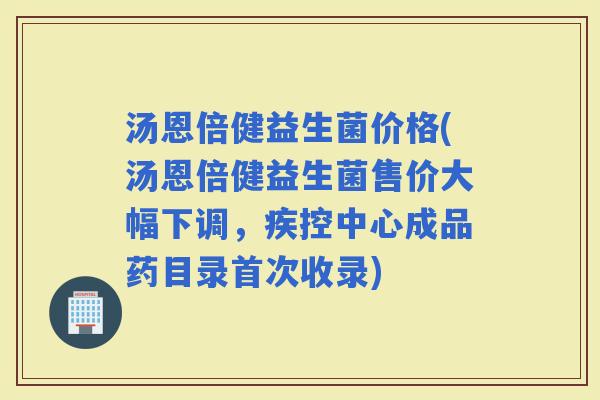 汤恩倍健益生菌价格(汤恩倍健益生菌售价大幅下调，疾控中心成品药目录首次收录)