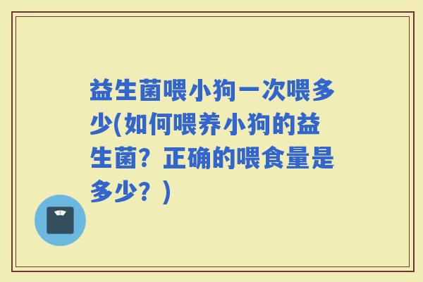 益生菌喂小狗一次喂多少(如何喂养小狗的益生菌？正确的喂食量是多少？)