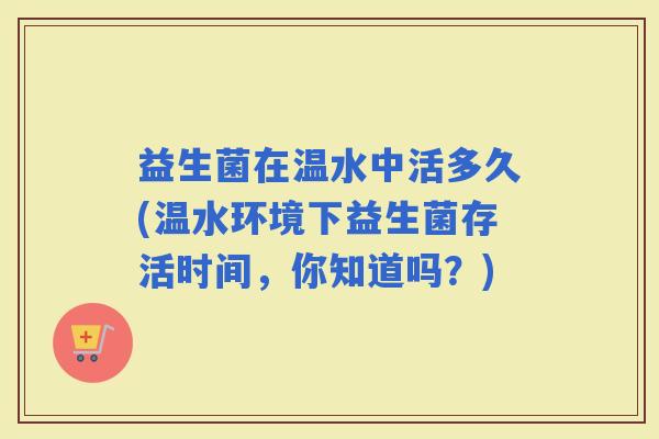 益生菌在温水中活多久(温水环境下益生菌存活时间，你知道吗？)
