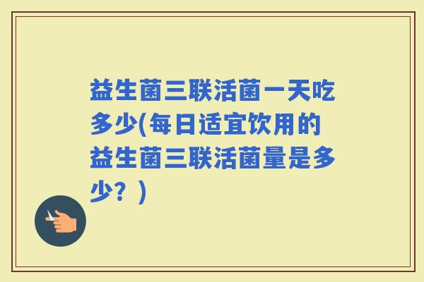 益生菌三联活菌一天吃多少(每日适宜饮用的益生菌三联活菌量是多少？)