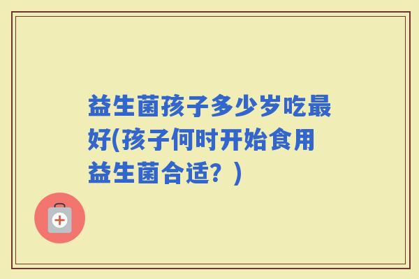 益生菌孩子多少岁吃好(孩子何时开始食用益生菌合适？)