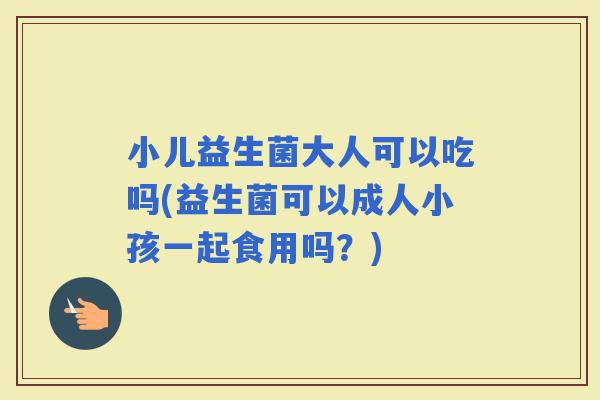 小儿益生菌大人可以吃吗(益生菌可以成人小孩一起食用吗？)