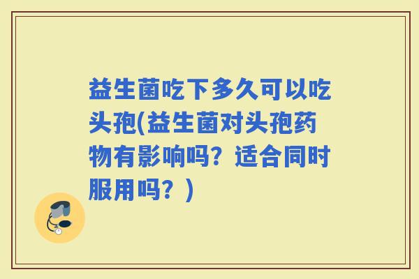 益生菌吃下多久可以吃头孢(益生菌对头孢有影响吗？适合同时服用吗？)