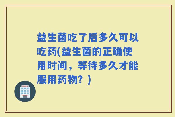益生菌吃了后多久可以吃药(益生菌的正确使用时间，等待多久才能服用？)