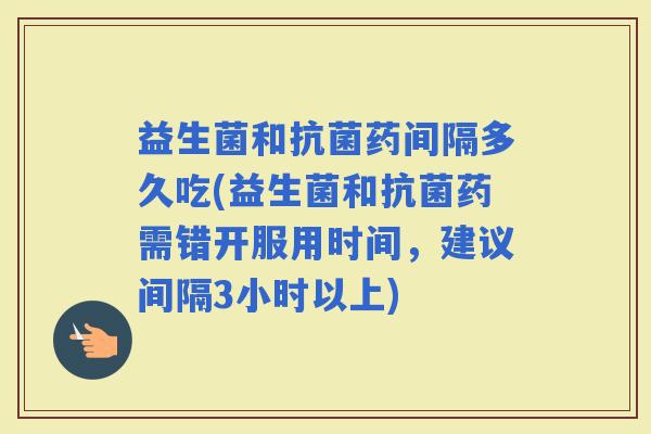 益生菌和药间隔多久吃(益生菌和药需错开服用时间，建议间隔3小时以上)