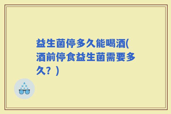 益生菌停多久能喝酒(酒前停食益生菌需要多久？)