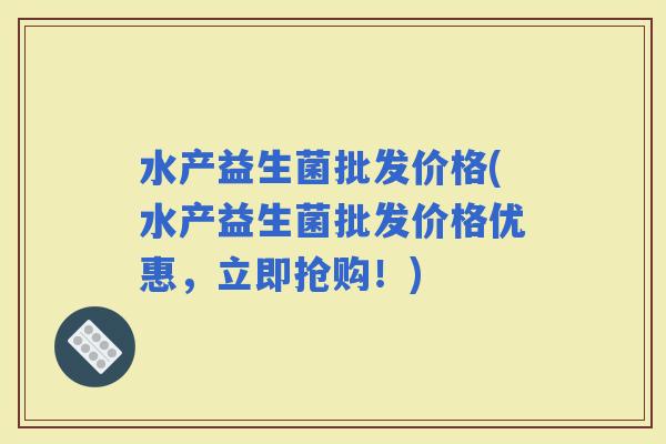 水产益生菌批发价格(水产益生菌批发价格优惠，立即抢购！)