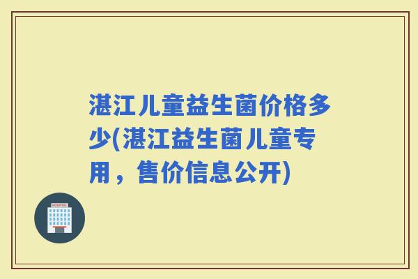 湛江儿童益生菌价格多少(湛江益生菌儿童专用，售价信息公开)