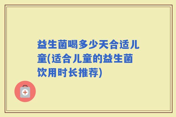 益生菌喝多少天合适儿童(适合儿童的益生菌饮用时长推荐)