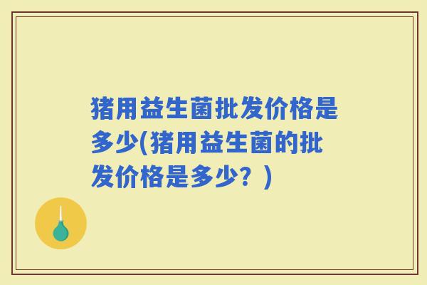 猪用益生菌批发价格是多少(猪用益生菌的批发价格是多少？)