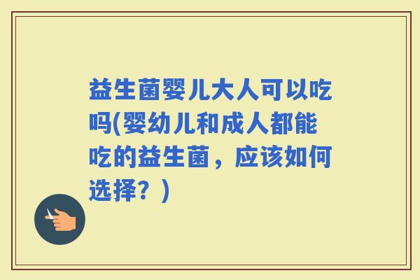 益生菌婴儿大人可以吃吗(婴幼儿和成人都能吃的益生菌，应该如何选择？)