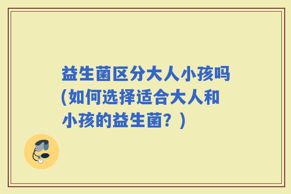 益生菌区分大人小孩吗(如何选择适合大人和小孩的益生菌？)