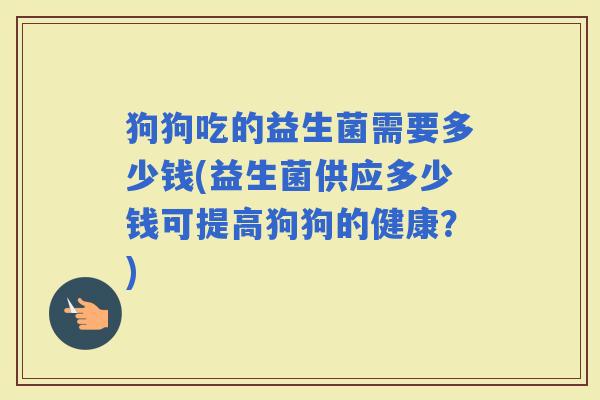 狗狗吃的益生菌需要多少钱(益生菌供应多少钱可提高狗狗的健康？)