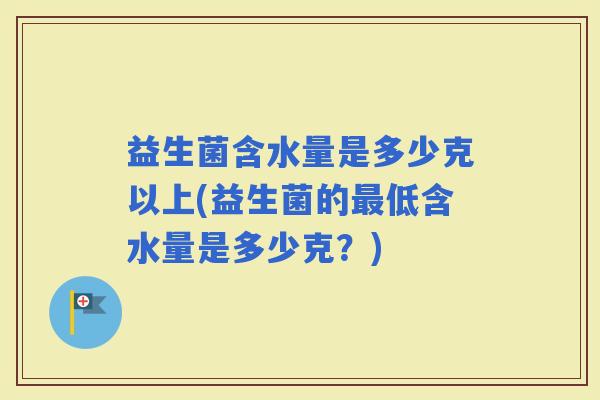 益生菌含水量是多少克以上(益生菌的低含水量是多少克？)