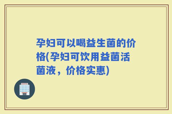 孕妇可以喝益生菌的价格(孕妇可饮用益菌活菌液，价格实惠)