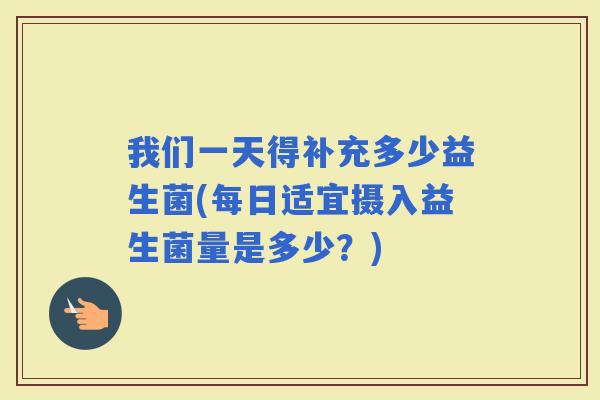 我们一天得补充多少益生菌(每日适宜摄入益生菌量是多少？)