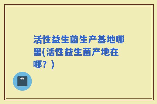 活性益生菌生产基地哪里(活性益生菌产地在哪？)