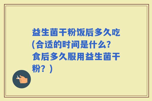 益生菌干粉饭后多久吃(合适的时间是什么？食后多久服用益生菌干粉？)