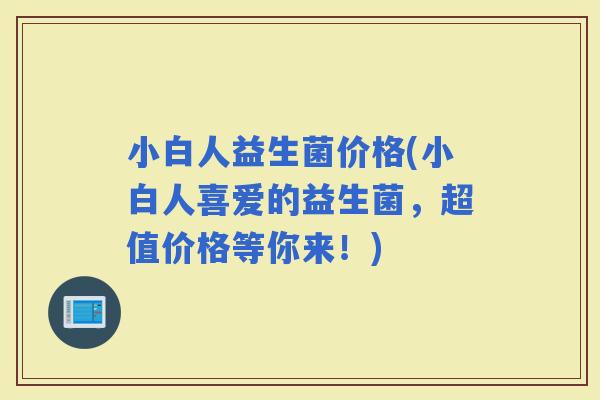 小白人益生菌价格(小白人喜爱的益生菌，超值价格等你来！)