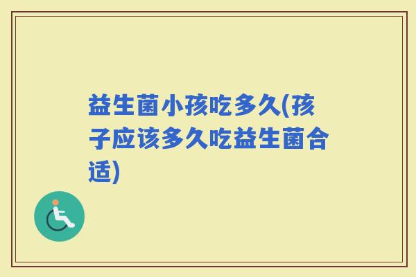 益生菌小孩吃多久(孩子应该多久吃益生菌合适)