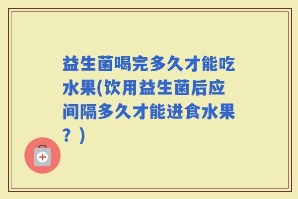 益生菌喝完多久才能吃水果(饮用益生菌后应间隔多久才能进食水果？)