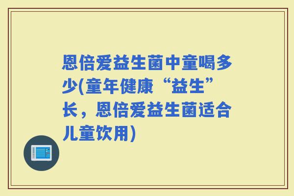 恩倍爱益生菌中童喝多少(童年健康“益生”长，恩倍爱益生菌适合儿童饮用)