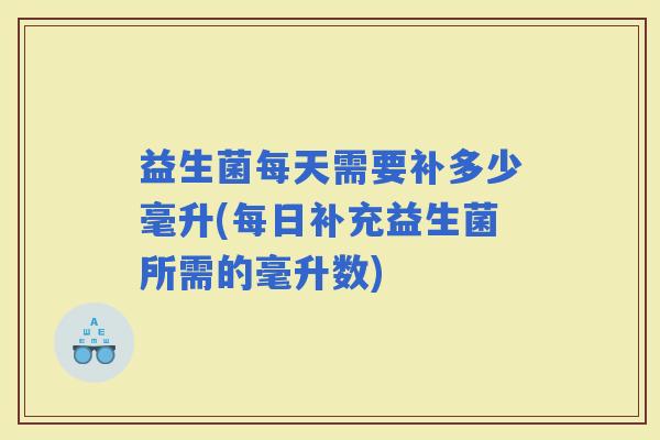 益生菌每天需要补多少毫升(每日补充益生菌所需的毫升数)